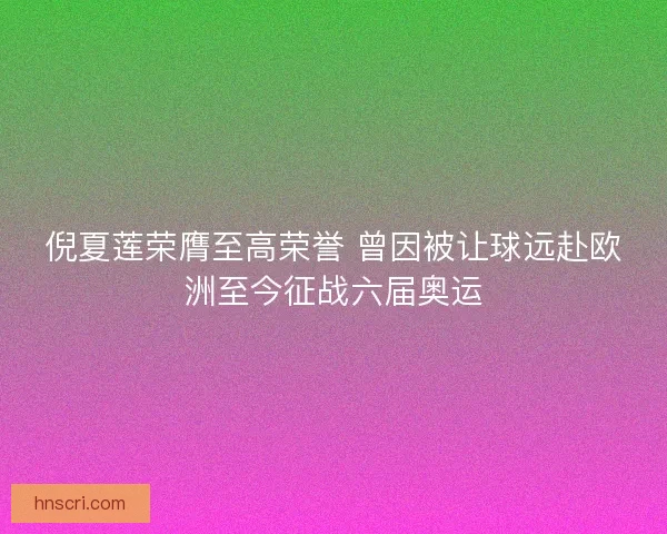 倪夏莲荣膺至高荣誉 曾因被让球远赴欧洲至今征战六届奥运