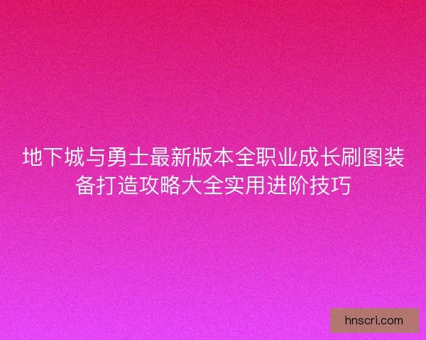 地下城与勇士最新版本全职业成长刷图装备打造攻略大全实用进阶技巧