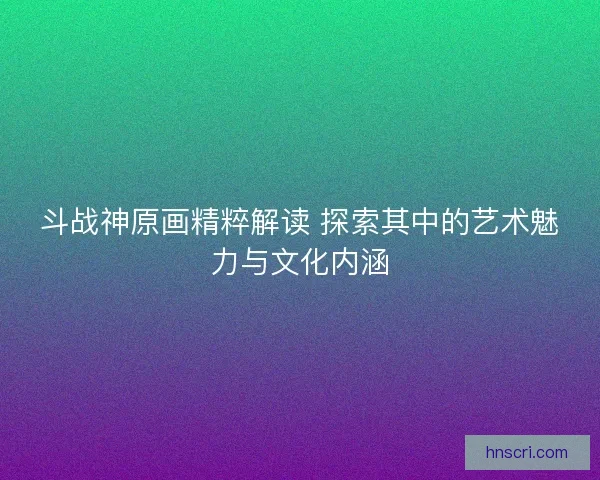 斗战神原画精粹解读 探索其中的艺术魅力与文化内涵